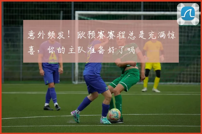 意外频发!欧预赛赛程总是充满惊喜,你的主队准备好了吗