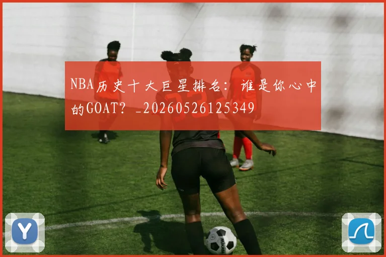 NBA历史十大巨星排名：谁是你心中的GOAT？_20260526125349
