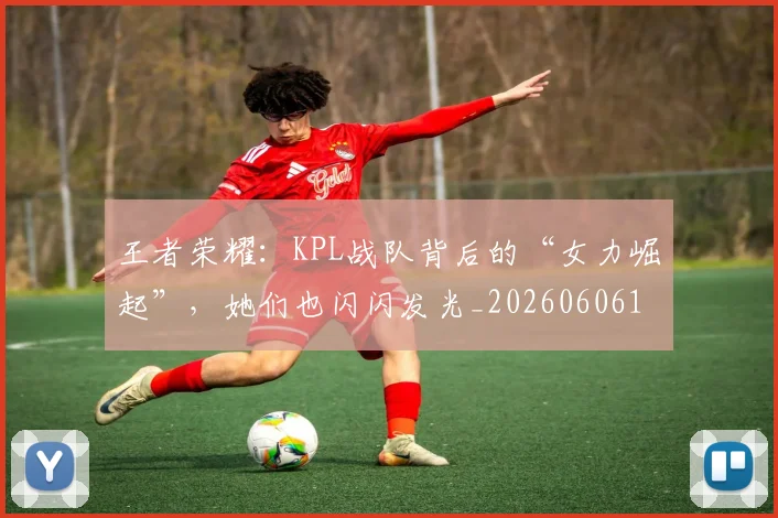 王者荣耀：KPL战队背后的“女力崛起”，她们也闪闪发光_20260606150107