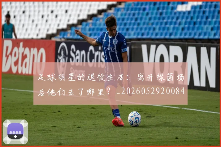 足球明星的退役生活：离开绿茵场后他们去了哪里？_20260529200849