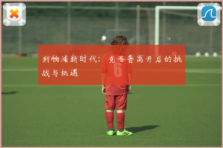 利物浦新时代:克洛普离开后的挑战与机遇
