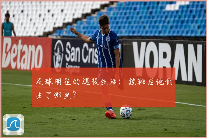 足球明星的退役生活：挂靴后他们去了哪里？