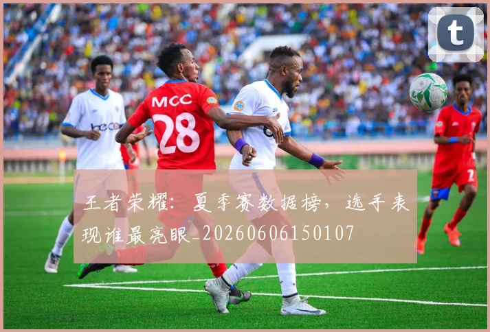 王者荣耀：夏季赛数据榜，选手表现谁最亮眼_20260606150107