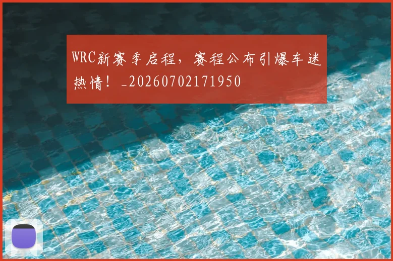 WRC新赛季启程，赛程公布引爆车迷热情！_20260702171950