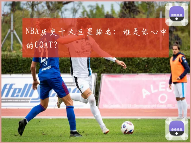 NBA历史十大巨星排名：谁是你心中的GOAT？