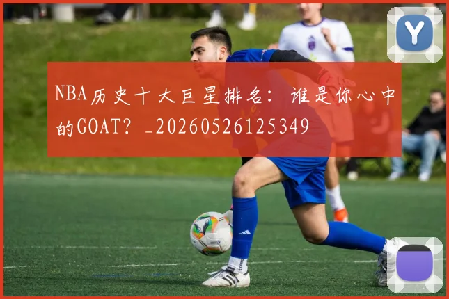 NBA历史十大巨星排名：谁是你心中的GOAT？_20260526125349